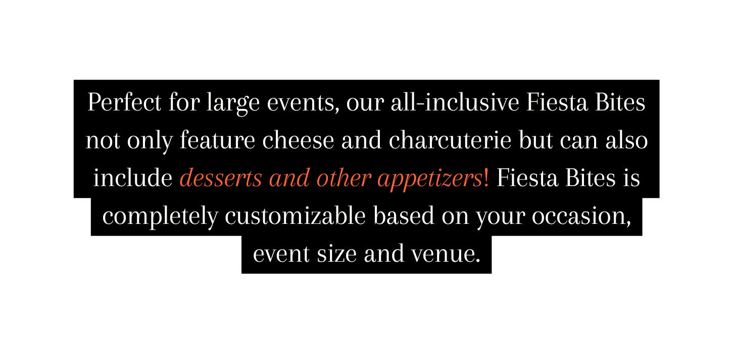 Perfect for large events our all inclusive Fiesta Bites not only feature cheese and charcuterie but can also include desserts and other appetizers Fiesta Bites is completely customizable based on your occasion event size and venue